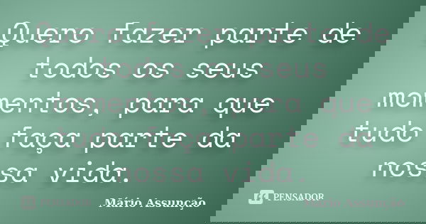 Quero fazer parte de todos os seus momentos, para que tudo faça parte da nossa vida.... Frase de Mário Assunção.