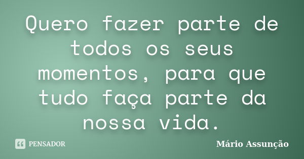 Quero fazer parte de todos os seus momentos, para que tudo faça parte da nossa vida.... Frase de Mário Assunção.