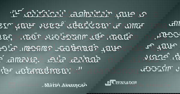 "É dificil admitir que o amor que você dedicou a uma pessoa, não valeram de nada e que ela mesmo sabendo que você há amava, ela ainda assim lhe abandonou.&... Frase de Mário Assunção.
