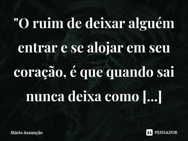 ⁠"O ruim de deixar alguém entrar e se alojar em seu coração, é que quando sai nunca deixa como encontrou quando chegou."... Frase de Mário Assunção.