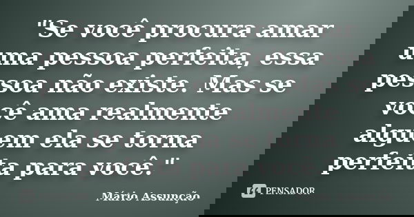 "Se você procura amar uma pessoa perfeita, essa pessoa não existe. Mas se você ama realmente alguem ela se torna perfeita para você."... Frase de Mário Assunção.