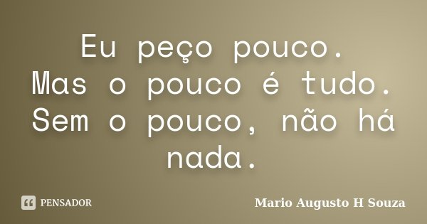 Eu peço pouco. Mas o pouco é tudo. Sem o pouco, não há nada.... Frase de Mario Augusto H Souza.