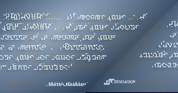 "PALAVRA"... O mesmo que : A PÁ QUE LAVRA . A pá que lavra a terra é a mesma pá que lavra a mente . Portanto, cuide para que as suas façam nascer bons... Frase de Mário Baldani.