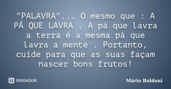 "PALAVRA"... O mesmo que : A PÁ QUE LAVRA . A pá que lavra a terra é a mesma pá que lavra a mente . Portanto, cuide para que as suas façam nascer bons... Frase de Mário Baldani.