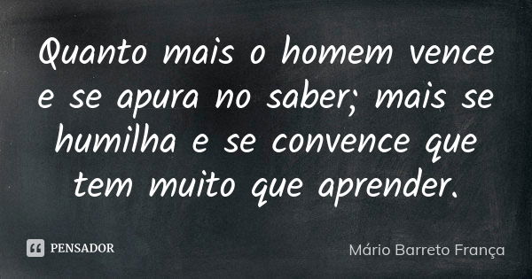 Quanto mais o homem vence e se apura no saber; mais se humilha e se convence que tem muito que aprender.... Frase de Mário Barreto França.