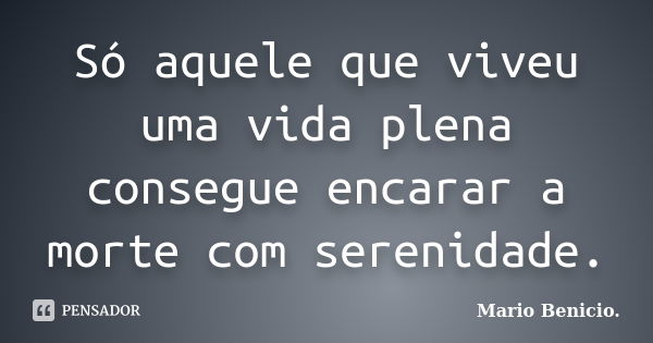 Só aquele que viveu uma vida plena consegue encarar a morte com serenidade.... Frase de Mario Benicio..