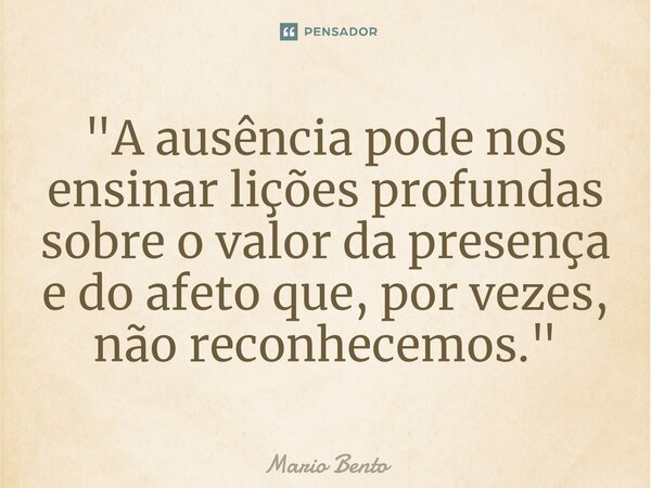 ⁠"A ausência pode nos ensinar lições profundas sobre o valor da presença e do afeto que, por vezes, não reconhecemos."... Frase de Mario bento.
