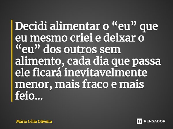 ⁠Decidi alimentar o “eu” que eu mesmo criei e deixar o “eu” dos outros sem alimento, cada dia que passa ele ficará inevitavelmente menor, mais fraco e mais feio... Frase de Mário Célio Oliveira.