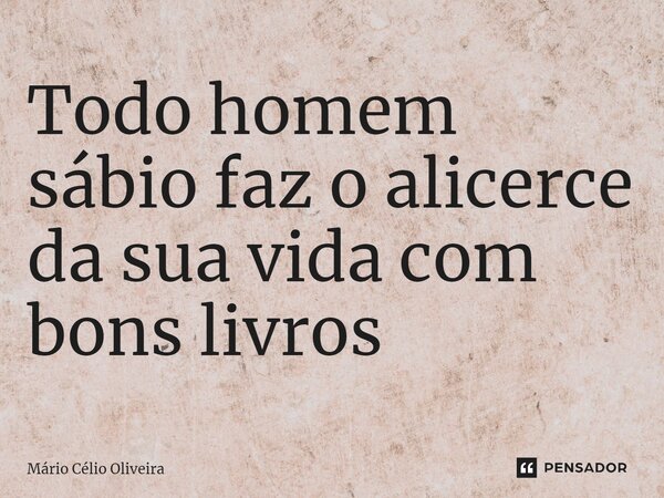 ⁠Todo homem sábio faz o alicerce da sua vida com bons livros... Frase de Mário Célio Oliveira.