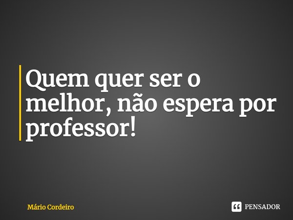 ⁠Quem quer ser o melhor, não espera por professor!... Frase de Mário Cordeiro.