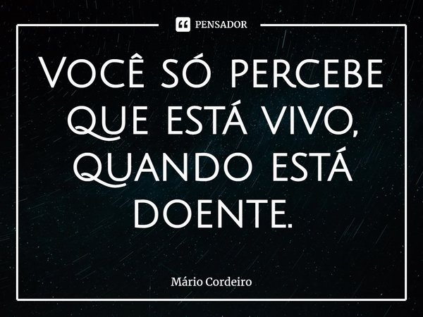 ⁠Você só percebe que está vivo, quando está doente.... Frase de Mário Cordeiro.