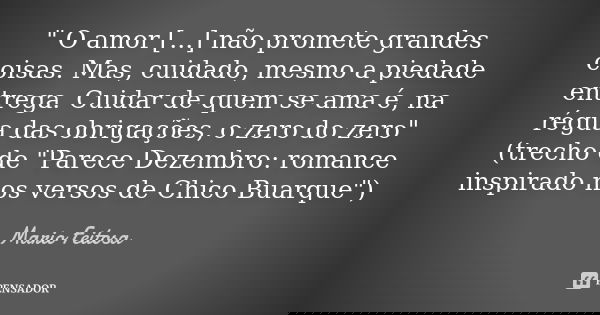 " O amor [...] não promete grandes coisas. Mas, cuidado, mesmo a piedade entrega. Cuidar de quem se ama é, na régua das obrigações, o zero do zero"
(t... Frase de Mario Feitosa.
