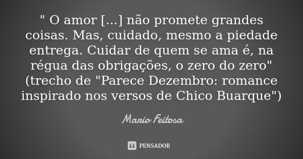 " O amor [...] não promete grandes coisas. Mas, cuidado, mesmo a piedade entrega. Cuidar de quem se ama é, na régua das obrigações, o zero do zero"
(t... Frase de Mario Feitosa.