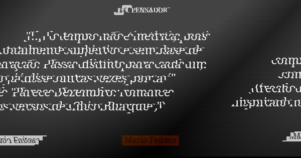 "[...] o tempo não é métrica, pois totalmente subjetivo e sem base de comparação. Passa distinto para cada um, como já disse outras vezes, por aí"
(tr... Frase de Mario Feitosa.