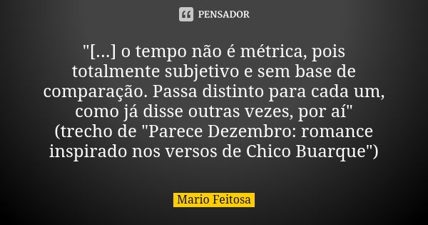 "[...] o tempo não é métrica, pois totalmente subjetivo e sem base de comparação. Passa distinto para cada um, como já disse outras vezes, por aí"
(tr... Frase de Mario Feitosa.