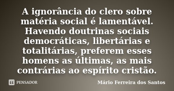 A ignorância do clero sobre matéria social é lamentável. Havendo doutrinas sociais democráticas, libertárias e totalitárias, preferem esses homens as últimas, a... Frase de Mário Ferreira dos Santos.