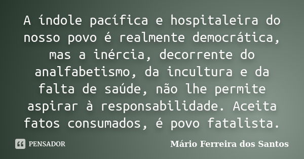 A índole pacífica e hospitaleira do nosso povo é realmente democrática, mas a inércia, decorrente do analfabetismo, da incultura e da falta de saúde, não lhe pe... Frase de Mário Ferreira dos Santos.