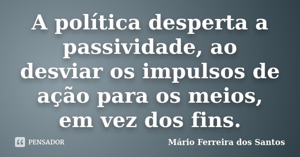 A política desperta a passividade, ao desviar os impulsos de ação para os meios, em vez dos fins.... Frase de Mário Ferreira dos Santos.