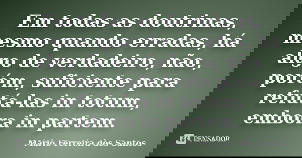 Em todas as doutrinas, mesmo quando erradas, há algo de verdadeiro, não, porém, suficiente para refutá-las in totum, embora in partem.... Frase de Mário Ferreira dos Santos.