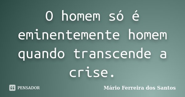 O homem só é eminentemente homem quando transcende a crise.... Frase de Mário Ferreira dos Santos.