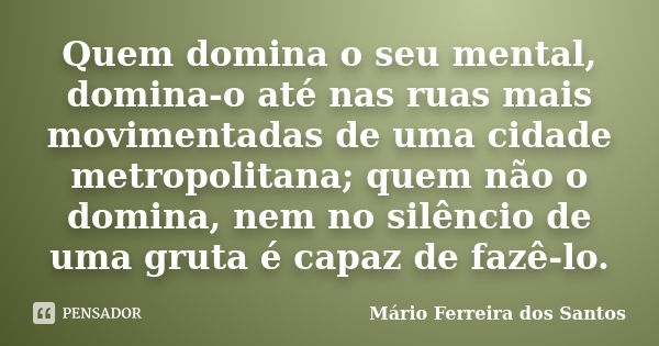 Quem domina o seu mental, domina-o até nas ruas mais movimentadas de uma cidade metropolitana; quem não o domina, nem no silêncio de uma gruta é capaz de fazê-l... Frase de Mário Ferreira dos Santos.