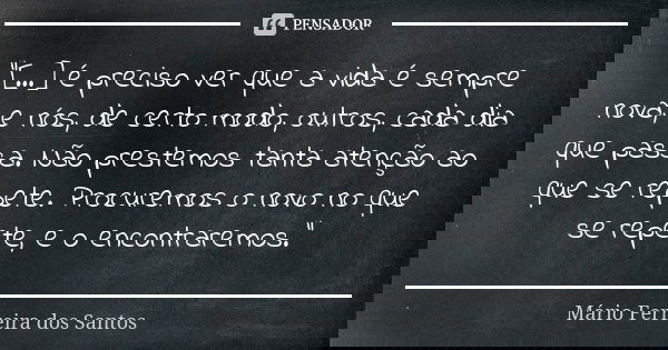 "[...] é preciso ver que a vida é sempre nova, e nós, de certo modo, outros, cada dia que passa. Não prestemos tanta atenção ao que se repete. Procuremos o... Frase de Mário Ferreira dos Santos.