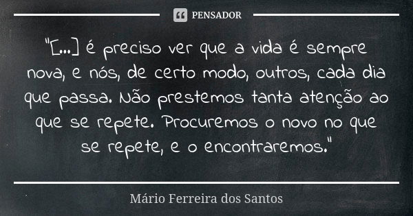 "[...] é preciso ver que a vida é sempre nova, e nós, de certo modo, outros, cada dia que passa. Não prestemos tanta atenção ao que se repete. Procuremos o... Frase de Mário Ferreira dos Santos.