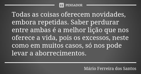 Todas as coisas oferecem novidades, embora repetidas. Saber perdurar entre ambas é a melhor lição que nos oferece a vida, pois os excessos, neste como em muitos... Frase de Mário Ferreira dos Santos.