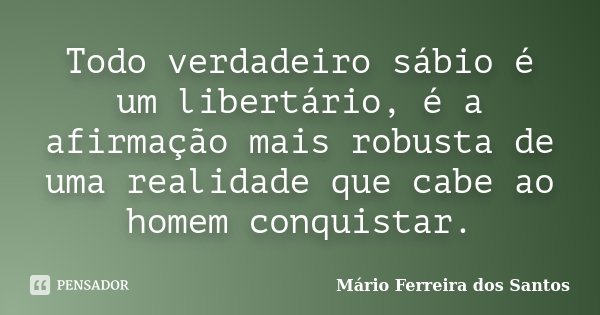 Todo verdadeiro sábio é um libertário, é a afirmação mais robusta de uma realidade que cabe ao homem conquistar.... Frase de Mário Ferreira dos Santos.