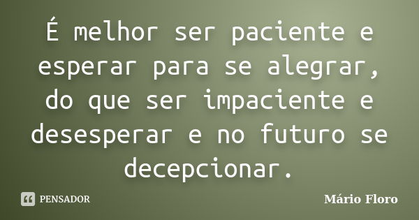 É melhor ser paciente e esperar para se alegrar, do que ser impaciente e desesperar e no futuro se decepcionar.... Frase de Mário Floro.