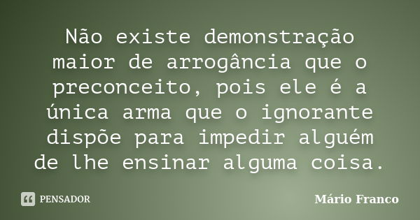 Não existe demonstração maior de arrogância que o preconceito, pois ele é a única arma que o ignorante dispõe para impedir alguém de lhe ensinar alguma coisa.... Frase de Mário Franco.