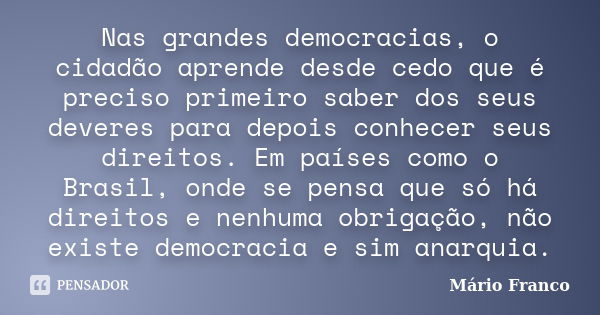 Nas grandes democracias, o cidadão aprende desde cedo que é preciso primeiro saber dos seus deveres para depois conhecer seus direitos. Em países como o Brasil,... Frase de Mário Franco.