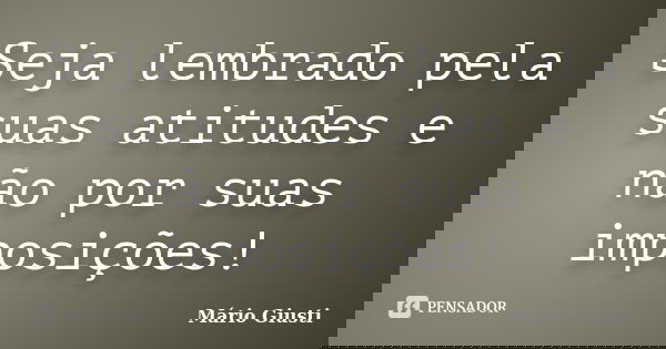Seja lembrado pela suas atitudes e não por suas imposições!... Frase de Mário Giusti.