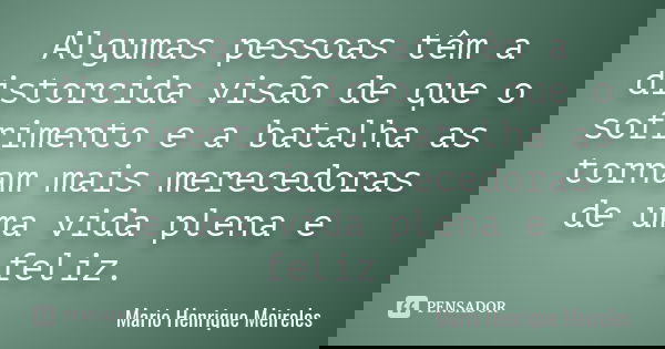 Algumas pessoas têm a distorcida visão de que o sofrimento e a batalha as tornam mais merecedoras de uma vida plena e feliz.... Frase de Mario Henrique Meireles.
