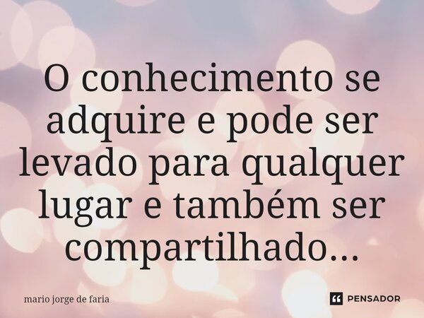 ⁠O conhecimento se adquire e pode ser levado para qualquer lugar e também ser compartilhado...... Frase de mario jorge de faria.