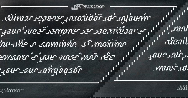 Nunca espere gratidão de alguém pelo qual você sempre se sacrificou e facilitou-lhe o caminho. O máximo que ela pensará é que você não fez mais do que sua obrig... Frase de Mário Júnior.