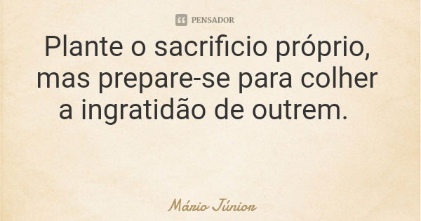 Plante o sacrificio próprio, mas prepare-se para colher a ingratidão de outrem.... Frase de Mário Júnior.
