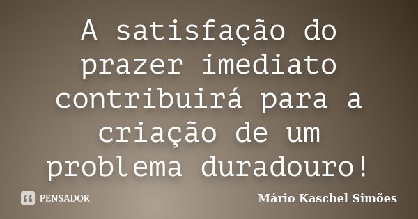 A satisfação do prazer imediato contribuirá para a criação de um problema duradouro!... Frase de Mário Kaschel Simões.