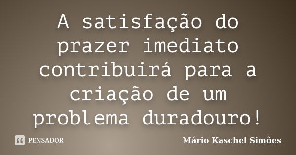 A satisfação do prazer imediato contribuirá para a criação de um problema duradouro!... Frase de Mário Kaschel Simões.