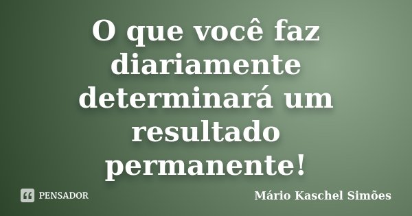 O que você faz diariamente determinará um resultado permanente!... Frase de Mário Kaschel Simões.