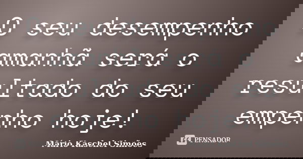 O seu desempenho amanhã será o resultado do seu empenho hoje!... Frase de Mário Kaschel Simões.