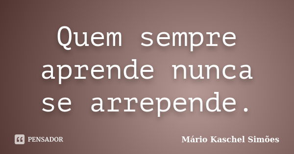 Quem sempre aprende nunca se arrepende.... Frase de Mário Kaschel Simões.