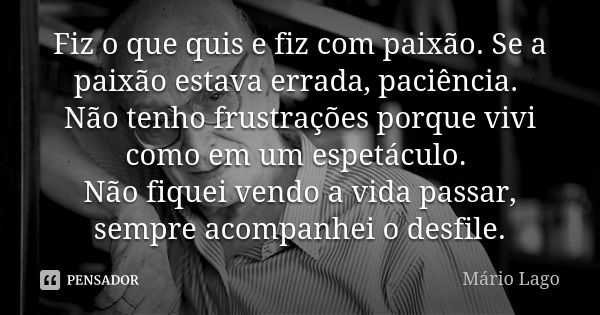 Fiz o que quis e fiz com paixão. Se a paixão estava errada, paciência. Não tenho frustrações porque vivi como em um espetáculo. Não fiquei vendo a vida passar, ... Frase de Mário Lago.