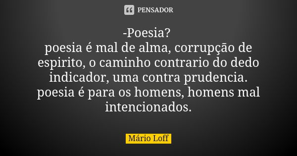 -Poesia? poesia é mal de alma, corrupção de espirito, o caminho contrario do dedo indicador, uma contra prudencia. poesia é para os homens, homens mal intencion... Frase de Mário Loff.