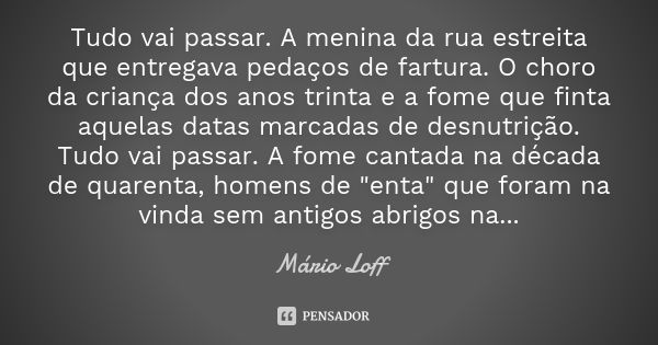 Tudo vai passar. A menina da rua estreita que entregava pedaços de fartura. O choro da criança dos anos trinta e a fome que finta aquelas datas marcadas de desn... Frase de Mário Loff.