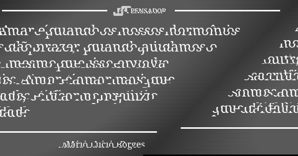 Amar é quando os nossos hormônios nos dão prazer, quando ajudamos o outro, mesmo que isso envolva sacrifícios. Amor é amar mais que somos amados, é ficar no pre... Frase de Mário Lúcio Borges.