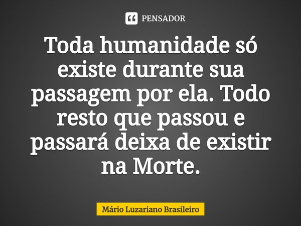 ⁠Toda humanidade só existe durante sua passagem por ela. Todo resto que passou e passará deixa de existir na Morte.... Frase de Mário Luzariano Brasileiro.