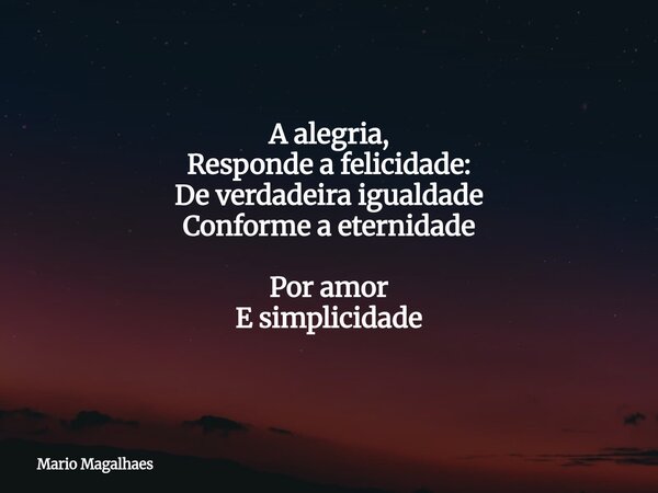 A alegria, Responde a felicidade: De verdadeira igualdade Conforme a eternidade Por amor E simplicidade... Frase de Mario-Magalhaes.