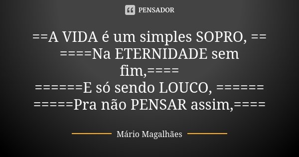 ==A VIDA é um simples SOPRO, == ====Na ETERNIDADE sem fim,==== ======E só sendo LOUCO, ====== =====Pra não PENSAR assim,====... Frase de Mário Magalhães.