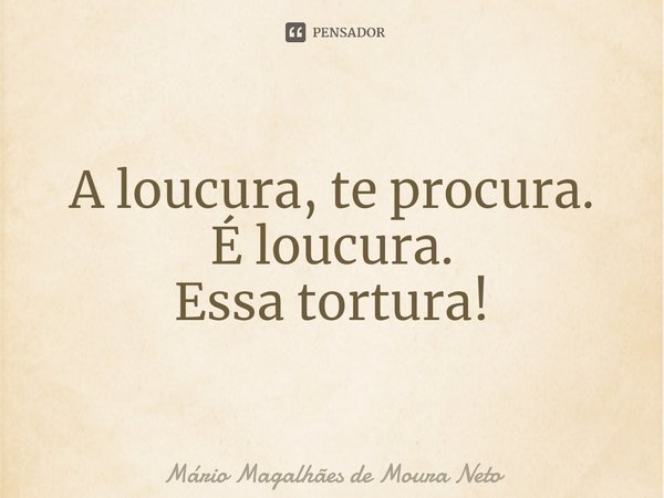 ⁠A loucura, te procura.
É loucura.
Essa tortura!... Frase de Mário Magalhães de Moura Neto.